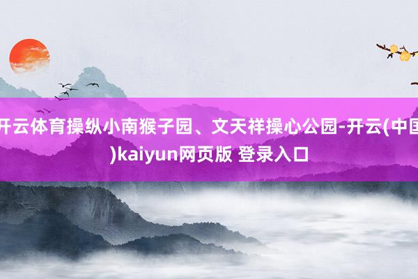 开云体育操纵小南猴子园、文天祥操心公园-开云(中国)kaiyun网页版 登录入口