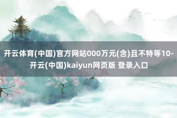 开云体育(中国)官方网站000万元(含)且不特等10-开云(中国)kaiyun网页版 登录入口