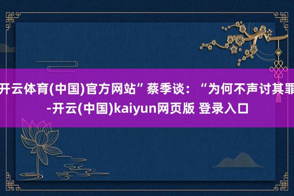 开云体育(中国)官方网站”蔡季谈：“为何不声讨其罪-开云(中国)kaiyun网页版 登录入口