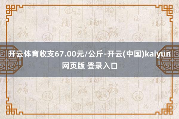 开云体育收支67.00元/公斤-开云(中国)kaiyun网页版 登录入口