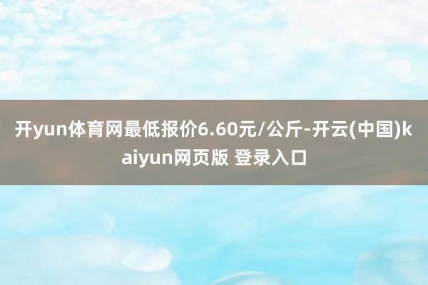 开yun体育网最低报价6.60元/公斤-开云(中国)kaiyun网页版 登录入口