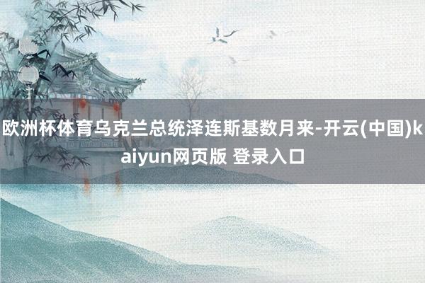 欧洲杯体育乌克兰总统泽连斯基数月来-开云(中国)kaiyun网页版 登录入口