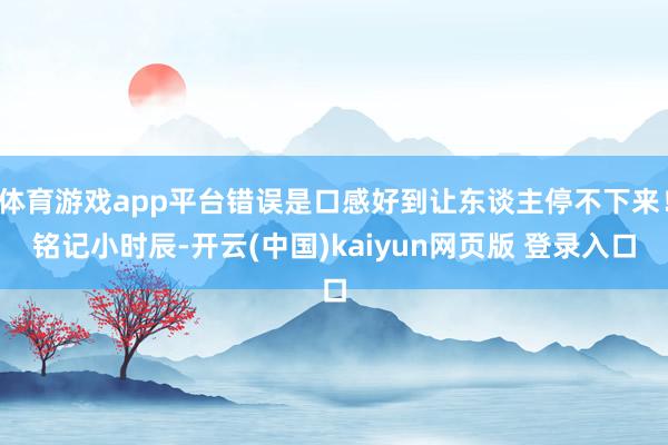 体育游戏app平台错误是口感好到让东谈主停不下来！铭记小时辰-开云(中国)kaiyun网页版 登录入口