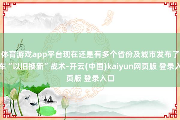 体育游戏app平台现在还是有多个省份及城市发布了汽车“以旧换新”战术-开云(中国)kaiyun网页版 登录入口