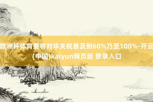 欧洲杯体育要将对华关税普及到60%乃至100%-开云(中国)kaiyun网页版 登录入口
