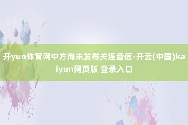 开yun体育网中方尚未发布关连音信-开云(中国)kaiyun网页版 登录入口