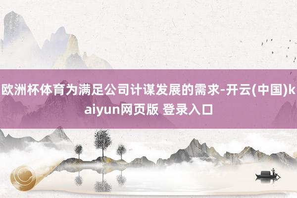 欧洲杯体育为满足公司计谋发展的需求-开云(中国)kaiyun网页版 登录入口