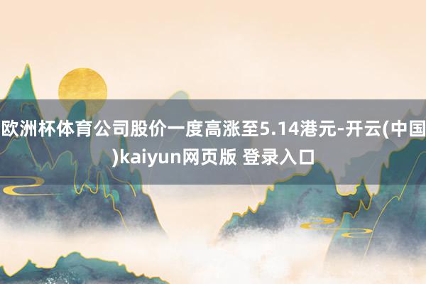 欧洲杯体育公司股价一度高涨至5.14港元-开云(中国)kaiyun网页版 登录入口