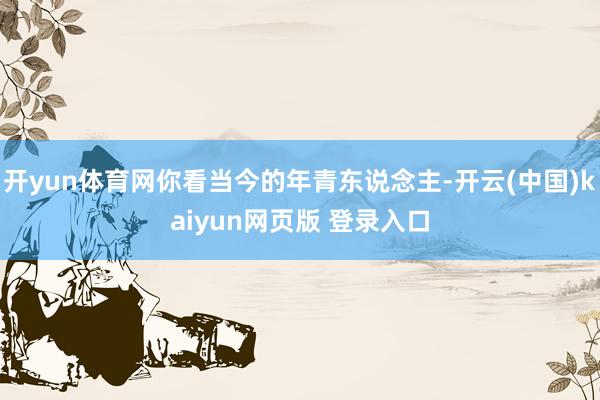 开yun体育网你看当今的年青东说念主-开云(中国)kaiyun网页版 登录入口