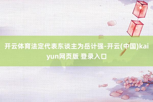 开云体育法定代表东谈主为岳计强-开云(中国)kaiyun网页版 登录入口