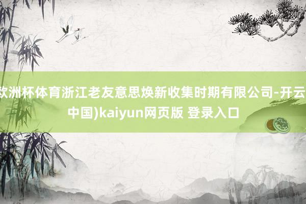 欧洲杯体育浙江老友意思焕新收集时期有限公司-开云(中国)kaiyun网页版 登录入口