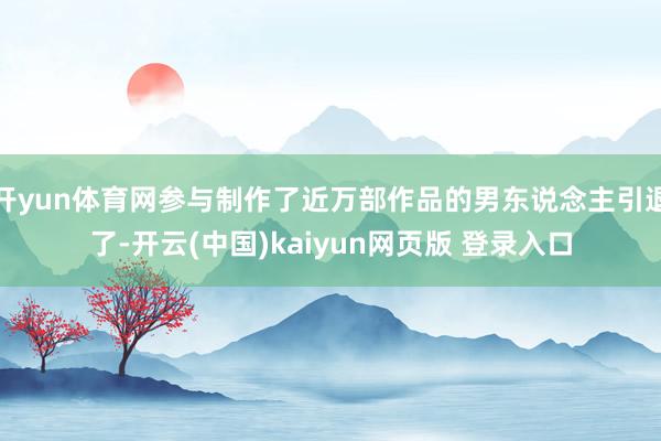 开yun体育网参与制作了近万部作品的男东说念主引退了-开云(中国)kaiyun网页版 登录入口