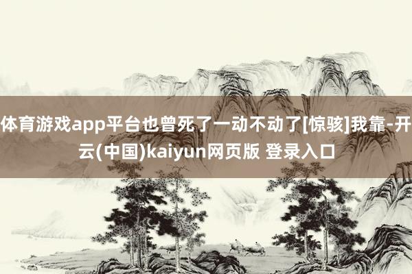 体育游戏app平台也曾死了一动不动了[惊骇]我靠-开云(中国)kaiyun网页版 登录入口