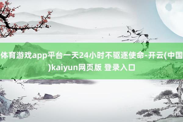 体育游戏app平台一天24小时不驱逐使命-开云(中国)kaiyun网页版 登录入口