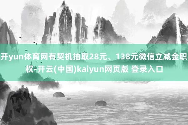 开yun体育网有契机抽取28元、138元微信立减金职权-开云(中国)kaiyun网页版 登录入口