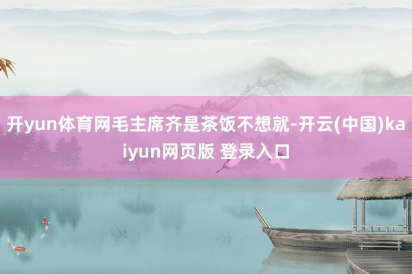 开yun体育网毛主席齐是茶饭不想就-开云(中国)kaiyun网页版 登录入口