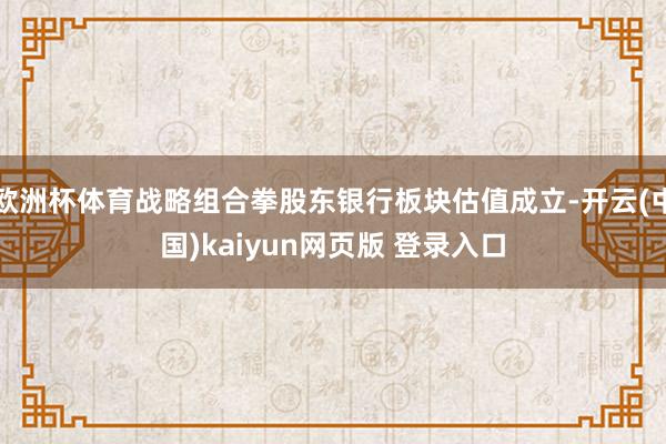 欧洲杯体育战略组合拳股东银行板块估值成立-开云(中国)kaiyun网页版 登录入口