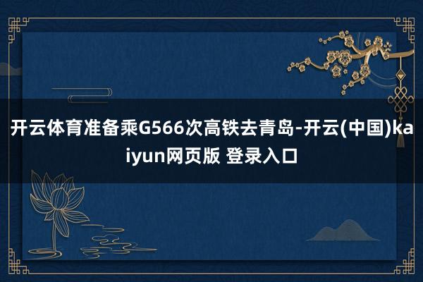 开云体育准备乘G566次高铁去青岛-开云(中国)kaiyun网页版 登录入口