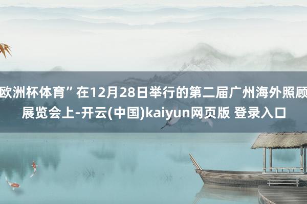 欧洲杯体育”在12月28日举行的第二届广州海外照顾展览会上-开云(中国)kaiyun网页版 登录入口