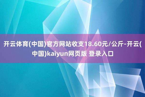 开云体育(中国)官方网站收支18.60元/公斤-开云(中国)kaiyun网页版 登录入口