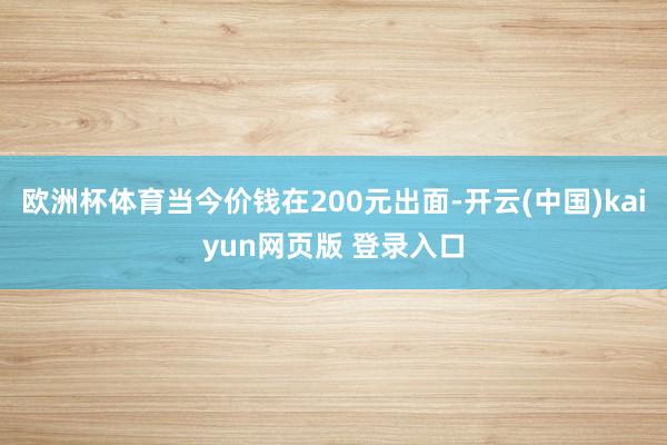 欧洲杯体育当今价钱在200元出面-开云(中国)kaiyun网页版 登录入口