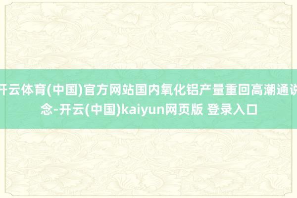 开云体育(中国)官方网站国内氧化铝产量重回高潮通说念-开云(中国)kaiyun网页版 登录入口