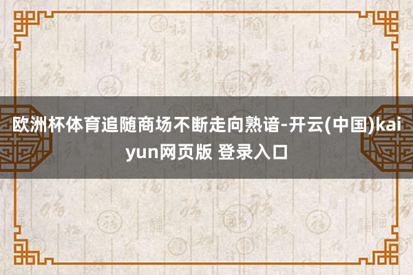 欧洲杯体育追随商场不断走向熟谙-开云(中国)kaiyun网页版 登录入口