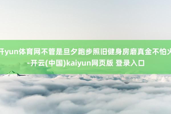 开yun体育网不管是旦夕跑步照旧健身房磨真金不怕火-开云(中国)kaiyun网页版 登录入口