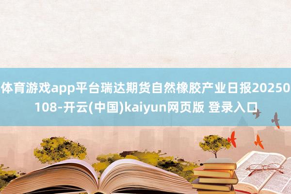 体育游戏app平台瑞达期货自然橡胶产业日报20250108-开云(中国)kaiyun网页版 登录入口