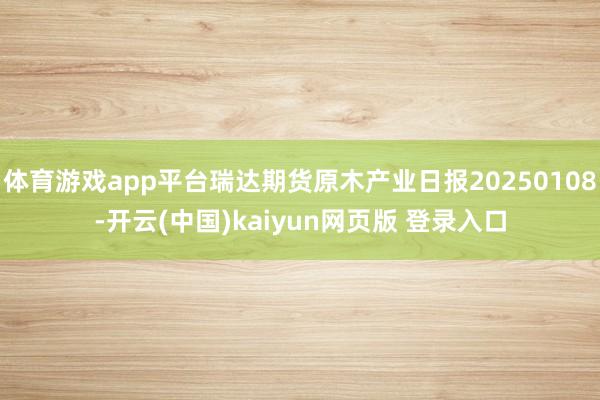 体育游戏app平台瑞达期货原木产业日报20250108-开云(中国)kaiyun网页版 登录入口