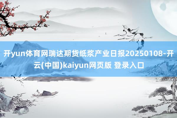 开yun体育网瑞达期货纸浆产业日报20250108-开云(中国)kaiyun网页版 登录入口