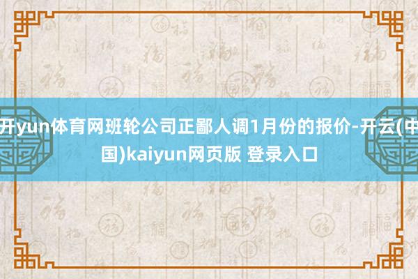 开yun体育网班轮公司正鄙人调1月份的报价-开云(中国)kaiyun网页版 登录入口