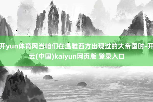 开yun体育网当咱们在温雅西方出现过的大帝国时-开云(中国)kaiyun网页版 登录入口