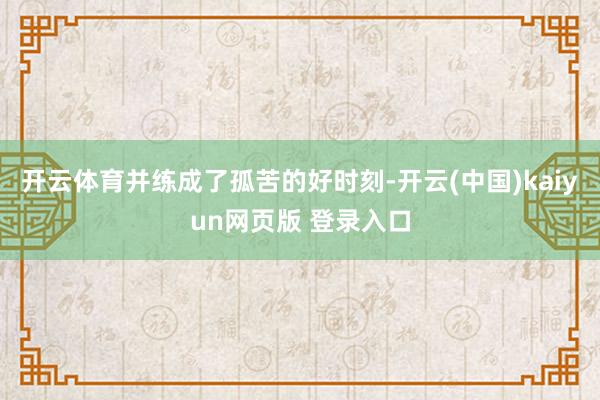 开云体育并练成了孤苦的好时刻-开云(中国)kaiyun网页版 登录入口