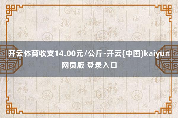 开云体育收支14.00元/公斤-开云(中国)kaiyun网页版 登录入口