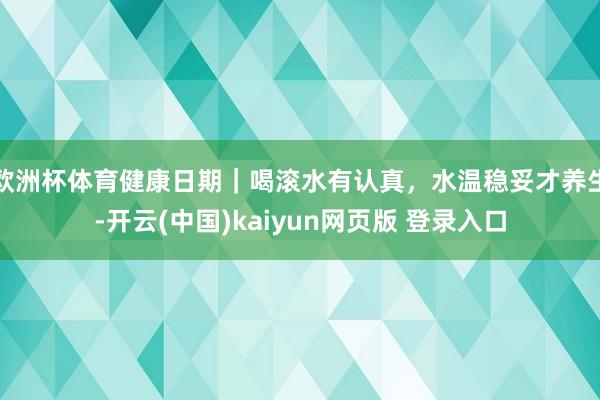 欧洲杯体育健康日期｜喝滚水有认真，水温稳妥才养生-开云(中国)kaiyun网页版 登录入口