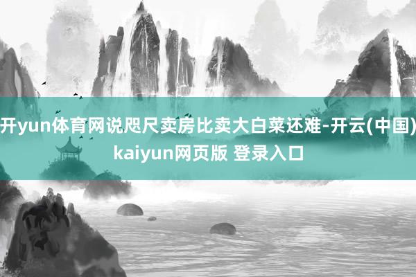 开yun体育网说咫尺卖房比卖大白菜还难-开云(中国)kaiyun网页版 登录入口