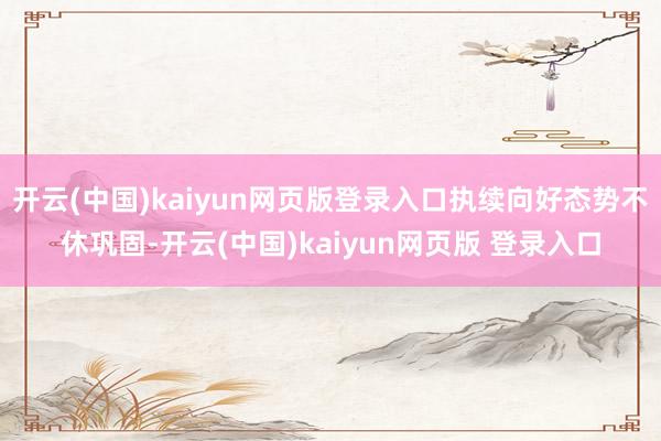 开云(中国)kaiyun网页版登录入口执续向好态势不休巩固-开云(中国)kaiyun网页版 登录入口