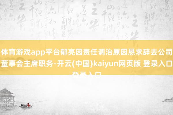 体育游戏app平台郁亮因责任调治原因恳求辞去公司董事会主席职务-开云(中国)kaiyun网页版 登录入口