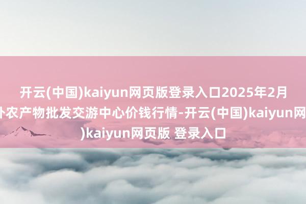 开云(中国)kaiyun网页版登录入口2025年2月7日石家庄海外农产物批发交游中心价钱行情-开云(中国)kaiyun网页版 登录入口