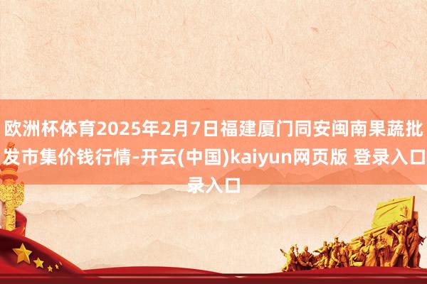欧洲杯体育2025年2月7日福建厦门同安闽南果蔬批发市集价钱行情-开云(中国)kaiyun网页版 登录入口