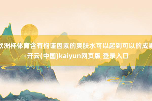 欧洲杯体育含有拘谨因素的爽肤水可以起到可以的成果-开云(中国)kaiyun网页版 登录入口
