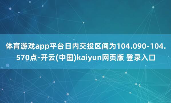 体育游戏app平台日内交投区间为104.090-104.570点-开云(中国)kaiyun网页版 登录入口
