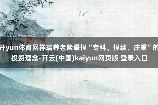 开yun体育网祥瑞养老险秉捏“专科、捏续、庄重”的投资理念-开云(中国)kaiyun网页版 登录入口