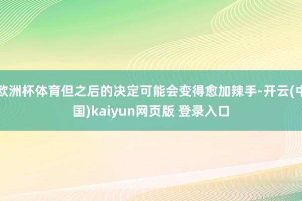欧洲杯体育但之后的决定可能会变得愈加辣手-开云(中国)kaiyun网页版 登录入口