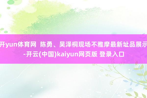 开yun体育网  陈勇、吴泽桐现场不雅摩最新址品展示-开云(中国)kaiyun网页版 登录入口