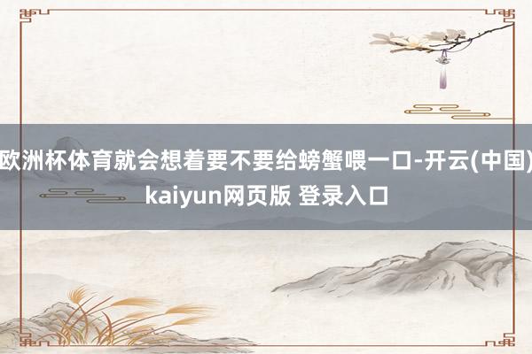 欧洲杯体育就会想着要不要给螃蟹喂一口-开云(中国)kaiyun网页版 登录入口