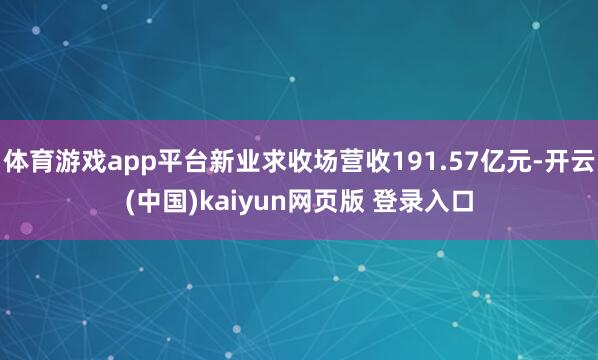 体育游戏app平台新业求收场营收191.57亿元-开云(中国)kaiyun网页版 登录入口