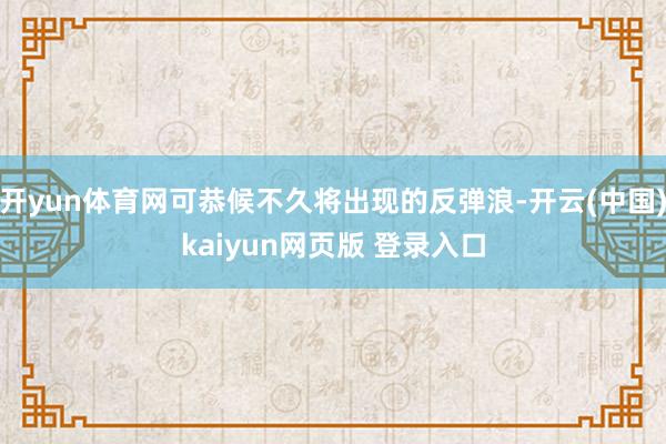 开yun体育网可恭候不久将出现的反弹浪-开云(中国)kaiyun网页版 登录入口