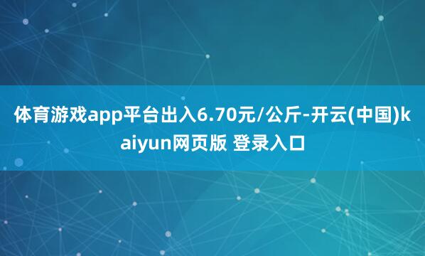 体育游戏app平台出入6.70元/公斤-开云(中国)kaiyun网页版 登录入口
